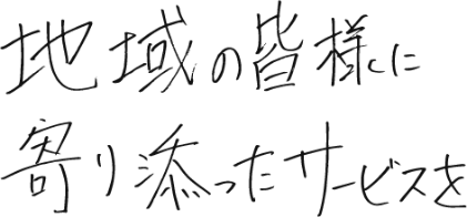 地域の皆様に寄り添ったサービスを