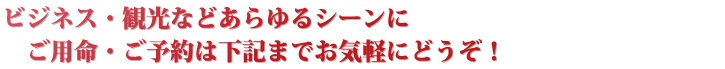 ビジネス・観光などあらゆるシーンに
ご用命・ご予約は下記までお気軽にどうぞ！